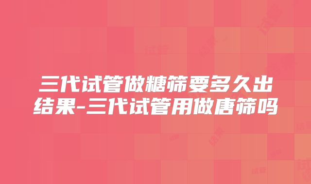 三代试管做糖筛要多久出结果-三代试管用做唐筛吗