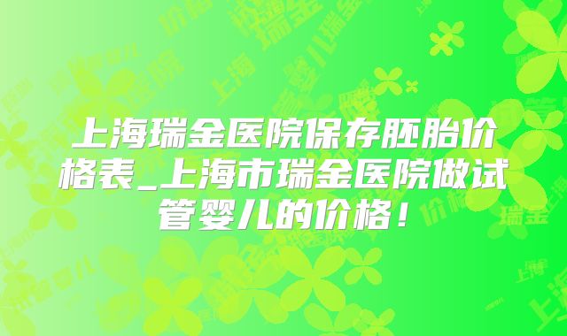 上海瑞金医院保存胚胎价格表_上海市瑞金医院做试管婴儿的价格！