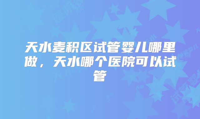 天水麦积区试管婴儿哪里做,天水哪个医院可以试管