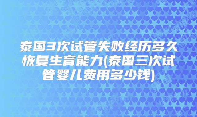泰国3次试管失败经历多久恢复生育能力(泰国三次试管婴儿费用多少钱)