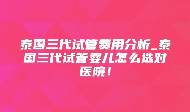 泰国三代试管费用分析_泰国三代试管婴儿怎么选对医院！
