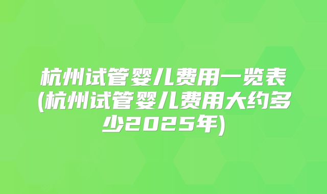杭州试管婴儿费用一览表(杭州试管婴儿费用大约多少2025年)
