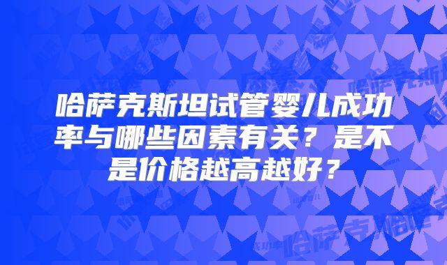 哈萨克斯坦试管婴儿成功率与哪些因素有关?是不是价格越高越好?