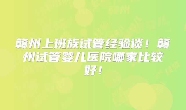 赣州上班族试管经验谈!赣州试管婴儿医院哪家比较好!