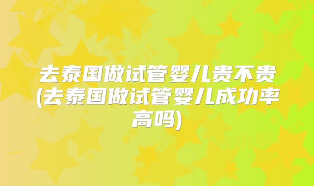 去泰国做试管婴儿贵不贵(去泰国做试管婴儿成功率高吗)