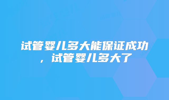 试管婴儿多大能保证成功,试管婴儿多大了