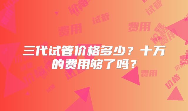 三代试管价格多少？十万的费用够了吗？
