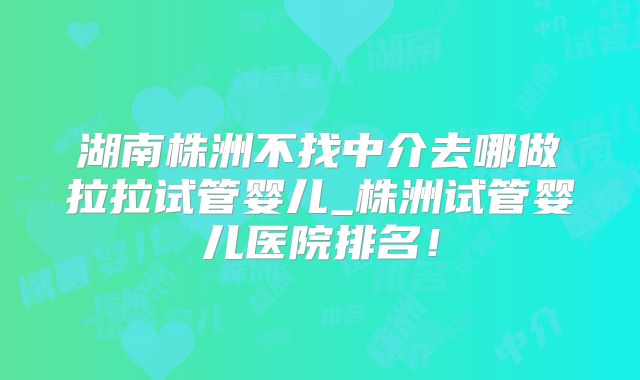 湖南株洲不找中介去哪做拉拉试管婴儿_株洲试管婴儿医院排名！