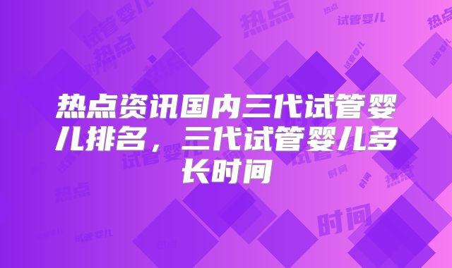 热点资讯国内三代试管婴儿排名,三代试管婴儿多长时间