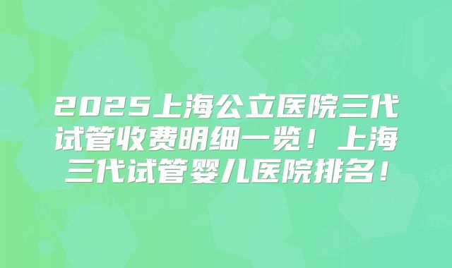 2025上海公立医院三代试管收费明细一览!上海三代试管婴儿医院排名!