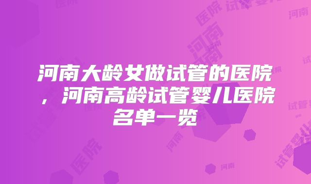 河南大龄女做试管的医院,河南高龄试管婴儿医院名单一览