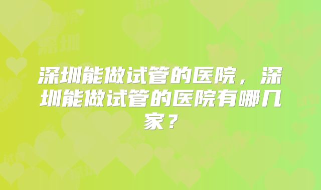 深圳能做试管的医院,深圳能做试管的医院有哪几家?