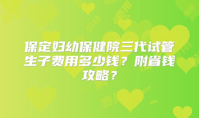 保定妇幼保健院三代试管生子费用多少钱?附省钱攻略?