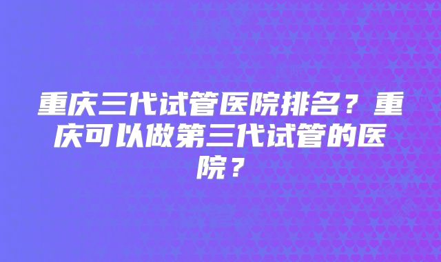重庆三代试管医院排名?重庆可以做第三代试管的医院?