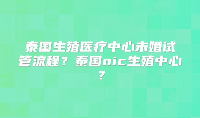 泰国生殖医疗中心未婚试管流程？泰国nic生殖中心？
