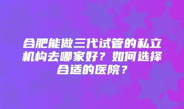合肥能做三代试管的私立机构去哪家好?如何选择合适的医院?