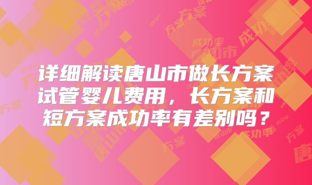 详细解读唐山市做长方案试管婴儿费用,长方案和短方案成功率有差别吗?