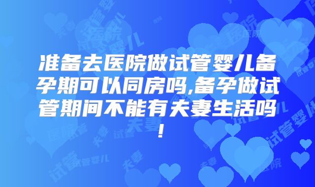准备去医院做试管婴儿备孕期可以同房吗,备孕做试管期间不能有夫妻生活吗!
