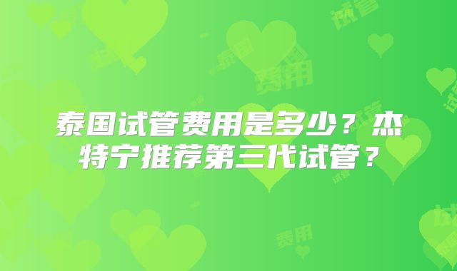 泰国试管费用是多少?杰特宁推荐第三代试管?