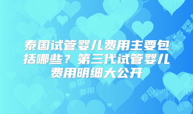 泰国试管婴儿费用主要包括哪些?第三代试管婴儿费用明细大公开