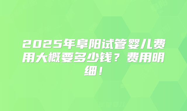 2025年阜阳试管婴儿费用大概要多少钱？费用明细！