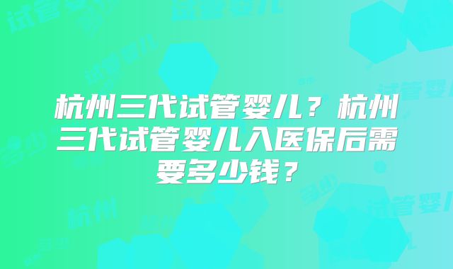 杭州三代试管婴儿?杭州三代试管婴儿入医保后需要多少钱?