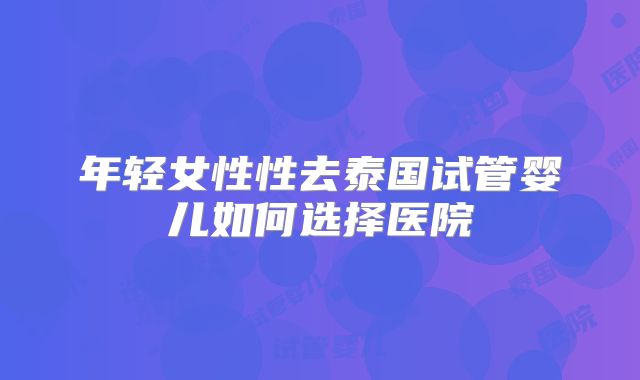 年轻女性性去泰国试管婴儿如何选择医院