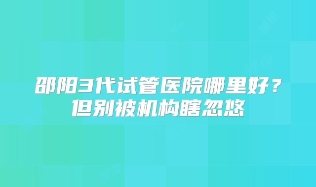 邵阳3代试管医院哪里好?但别被机构瞎忽悠