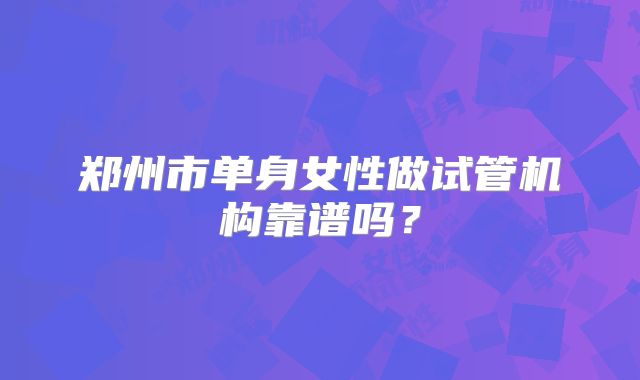 郑州市单身女性做试管机构靠谱吗?
