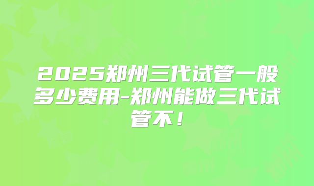 2025郑州三代试管一般多少费用-郑州能做三代试管不!