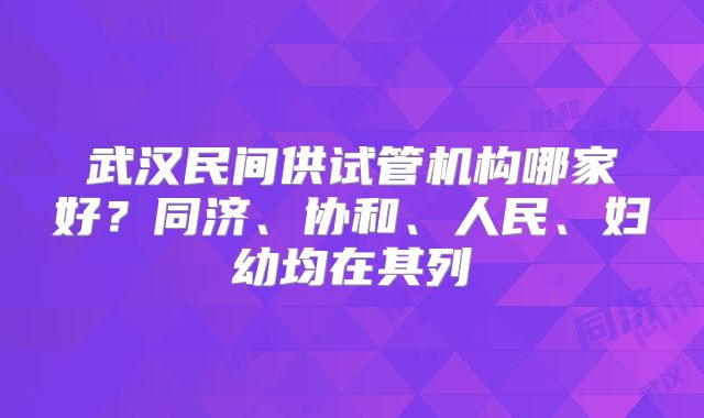 武汉民间供试管机构哪家好?同济、协和、人民、妇幼均在其列