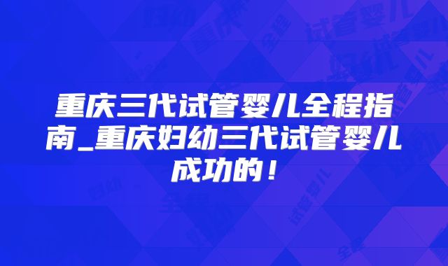 重庆三代试管婴儿全程指南_重庆妇幼三代试管婴儿成功的!