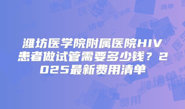 潍坊医学院附属医院HIV患者做试管需要多少钱?2025最新费用清单