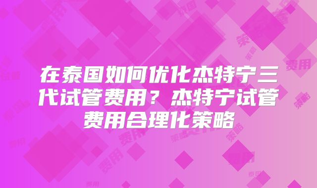 在泰国如何优化杰特宁三代试管费用?杰特宁试管费用合理化策略