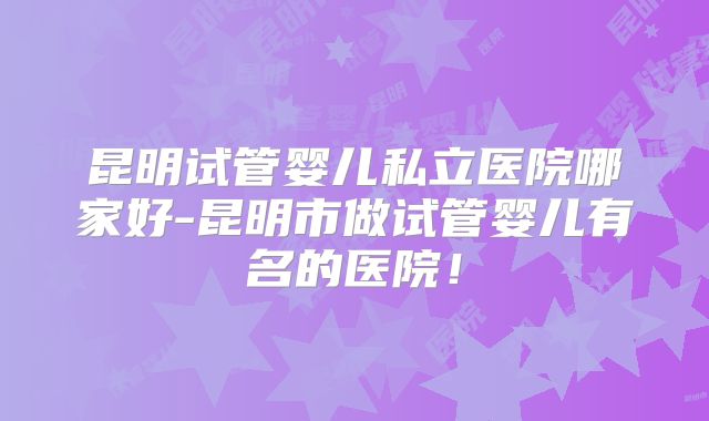 昆明试管婴儿私立医院哪家好-昆明市做试管婴儿有名的医院！