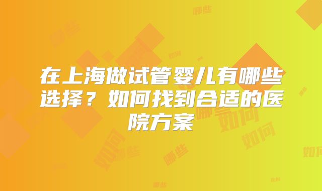 在上海做试管婴儿有哪些选择?如何找到合适的医院方案