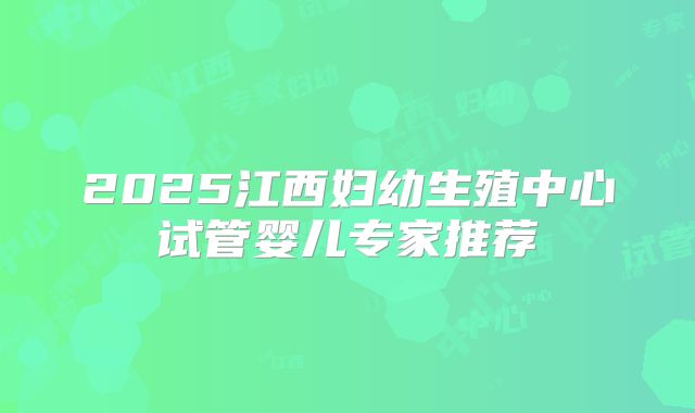 2025江西妇幼生殖中心试管婴儿专家推荐