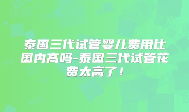 泰国三代试管婴儿费用比国内高吗-泰国三代试管花费太高了!