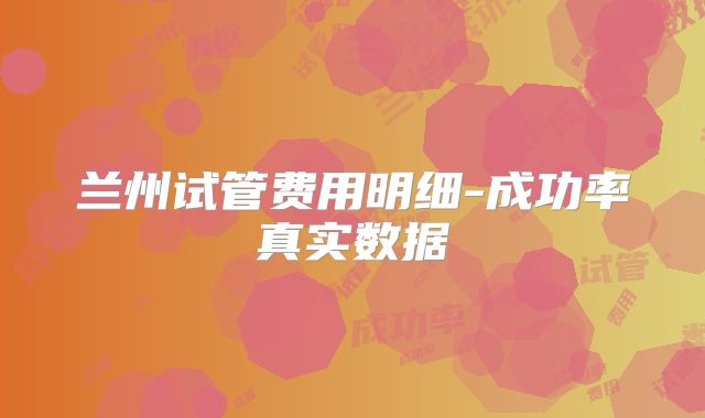 兰州试管费用明细-成功率真实数据