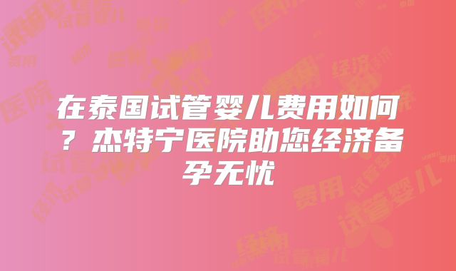 在泰国试管婴儿费用如何？杰特宁医院助您经济备孕无忧