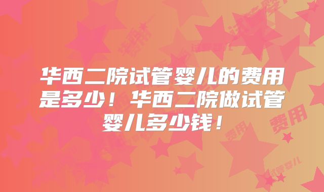华西二院试管婴儿的费用是多少！华西二院做试管婴儿多少钱！