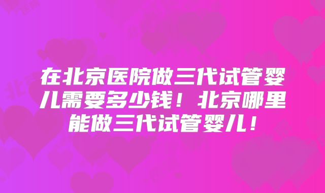 在北京医院做三代试管婴儿需要多少钱！北京哪里能做三代试管婴儿！