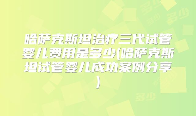 哈萨克斯坦治疗三代试管婴儿费用是多少(哈萨克斯坦试管婴儿成功案例分享)