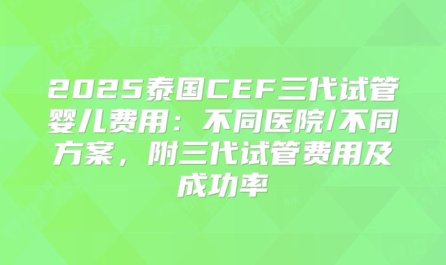 2025泰国CEF三代试管婴儿费用:不同医院/不同方案,附三代试管费用及成功率