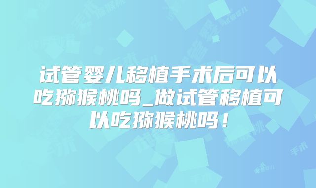 试管婴儿移植手术后可以吃猕猴桃吗_做试管移植可以吃猕猴桃吗!