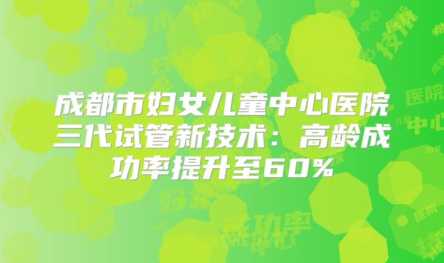 成都市妇女儿童中心医院三代试管新技术：高龄成功率提升至60%