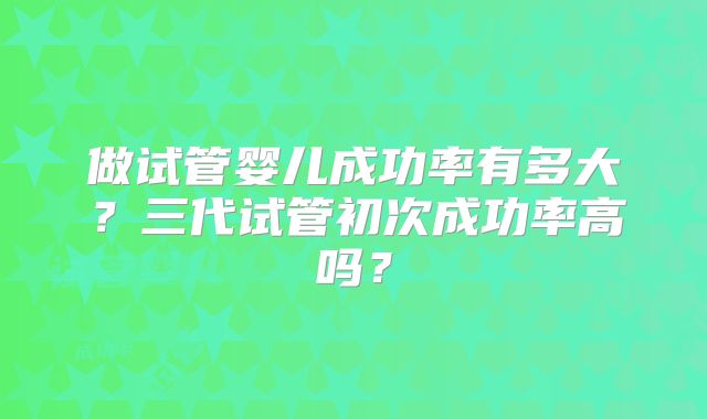 做试管婴儿成功率有多大?三代试管初次成功率高吗?
