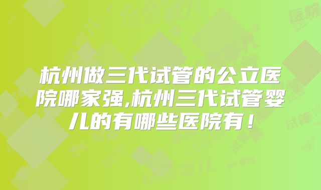 杭州做三代试管的公立医院哪家强,杭州三代试管婴儿的有哪些医院有！