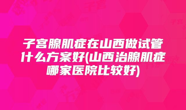 子宫腺肌症在山西做试管什么方案好(山西治腺肌症哪家医院比较好)