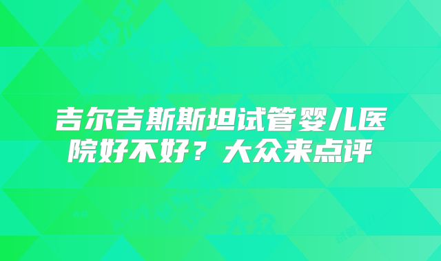 吉尔吉斯斯坦试管婴儿医院好不好?大众来点评